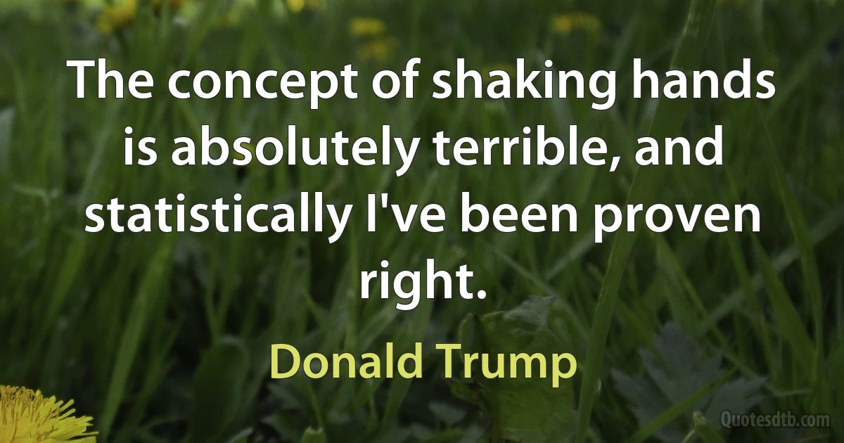 The concept of shaking hands is absolutely terrible, and statistically I've been proven right. (Donald Trump)