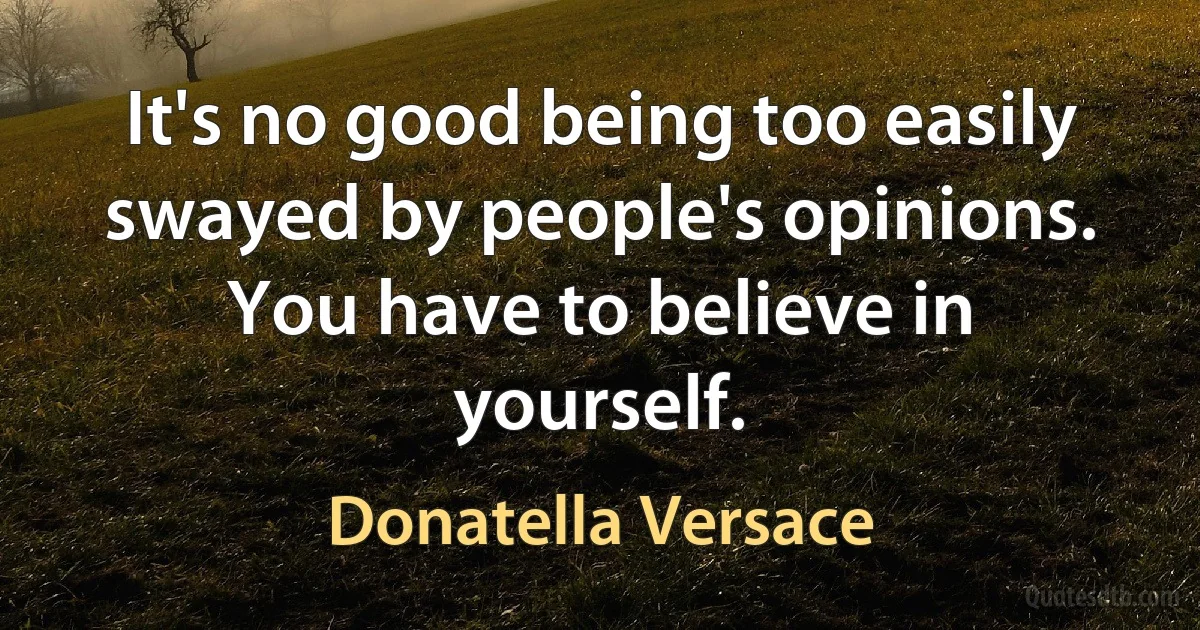 It's no good being too easily swayed by people's opinions. You have to believe in yourself. (Donatella Versace)