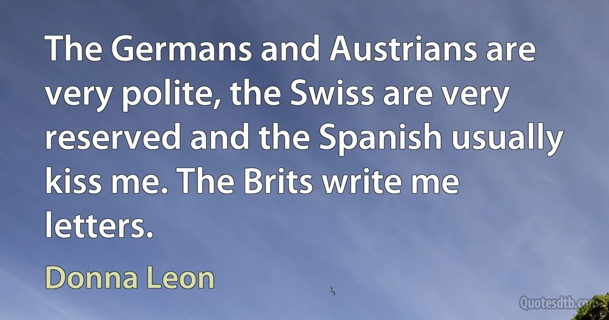 The Germans and Austrians are very polite, the Swiss are very reserved and the Spanish usually kiss me. The Brits write me letters. (Donna Leon)