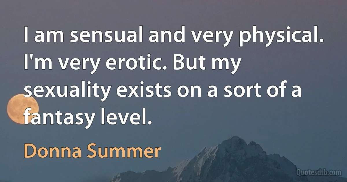 I am sensual and very physical. I'm very erotic. But my sexuality exists on a sort of a fantasy level. (Donna Summer)