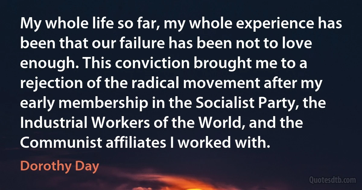 My whole life so far, my whole experience has been that our failure has been not to love enough. This conviction brought me to a rejection of the radical movement after my early membership in the Socialist Party, the Industrial Workers of the World, and the Communist affiliates I worked with. (Dorothy Day)