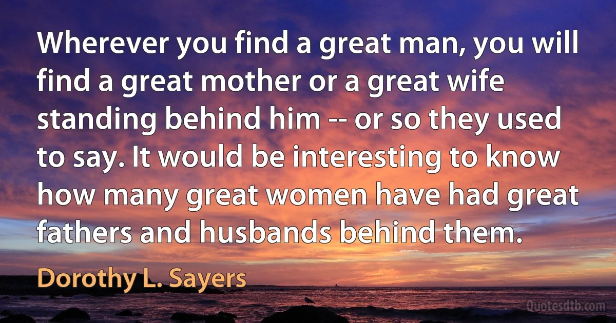 Wherever you find a great man, you will find a great mother or a great wife standing behind him -- or so they used to say. It would be interesting to know how many great women have had great fathers and husbands behind them. (Dorothy L. Sayers)