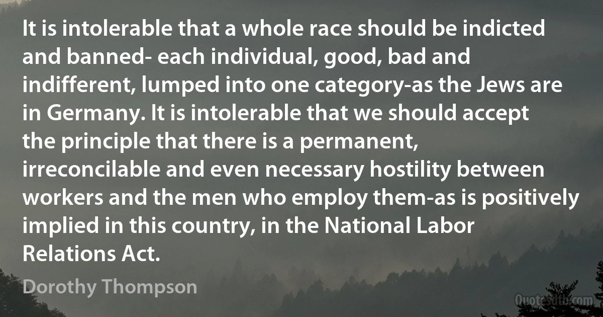 It is intolerable that a whole race should be indicted and banned- each individual, good, bad and indifferent, lumped into one category-as the Jews are in Germany. It is intolerable that we should accept the principle that there is a permanent, irreconcilable and even necessary hostility between workers and the men who employ them-as is positively implied in this country, in the National Labor Relations Act. (Dorothy Thompson)