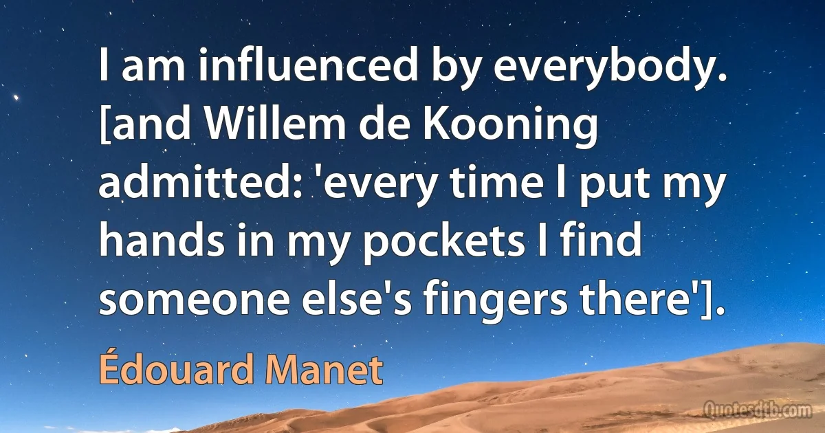 I am influenced by everybody. [and Willem de Kooning admitted: 'every time I put my hands in my pockets I find someone else's fingers there']. (Édouard Manet)