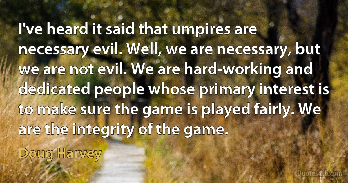 I've heard it said that umpires are necessary evil. Well, we are necessary, but we are not evil. We are hard-working and dedicated people whose primary interest is to make sure the game is played fairly. We are the integrity of the game. (Doug Harvey)