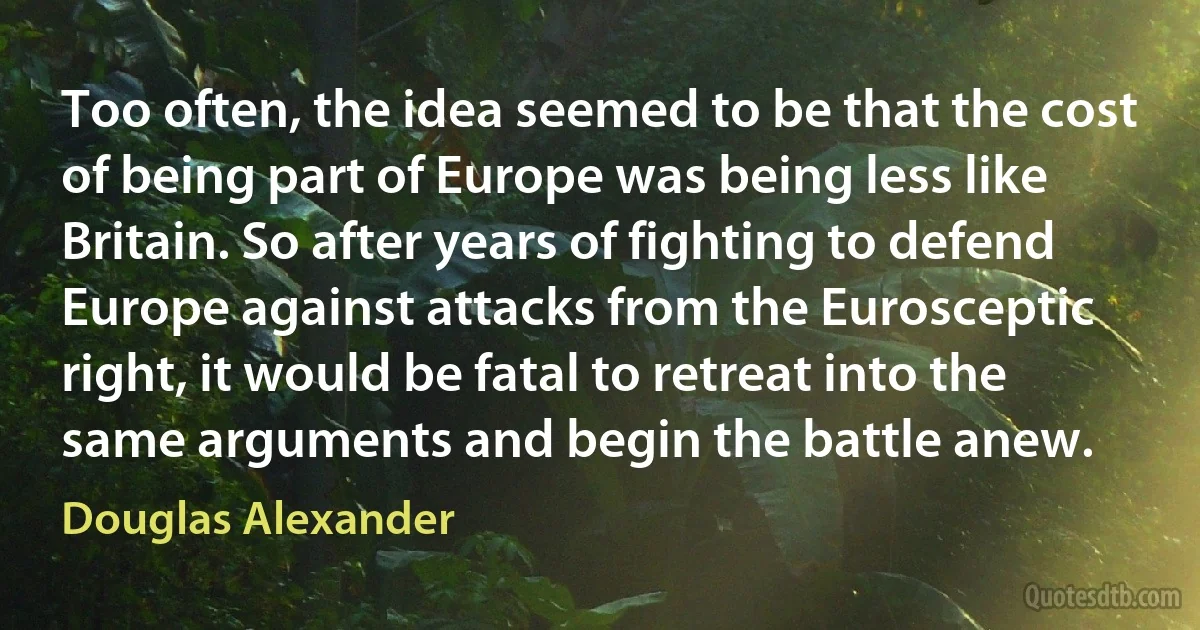 Too often, the idea seemed to be that the cost of being part of Europe was being less like Britain. So after years of fighting to defend Europe against attacks from the Eurosceptic right, it would be fatal to retreat into the same arguments and begin the battle anew. (Douglas Alexander)