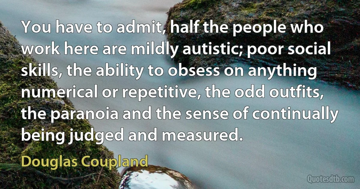 You have to admit, half the people who work here are mildly autistic; poor social skills, the ability to obsess on anything numerical or repetitive, the odd outfits, the paranoia and the sense of continually being judged and measured. (Douglas Coupland)