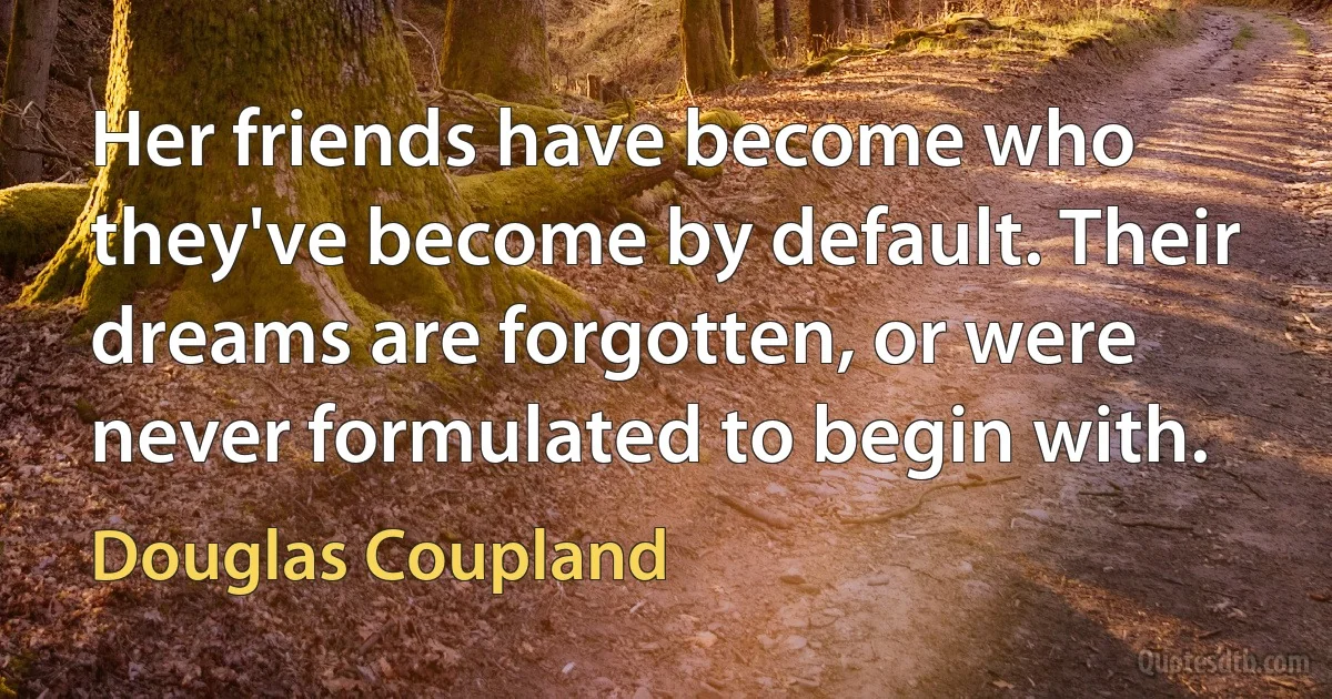 Her friends have become who they've become by default. Their dreams are forgotten, or were never formulated to begin with. (Douglas Coupland)