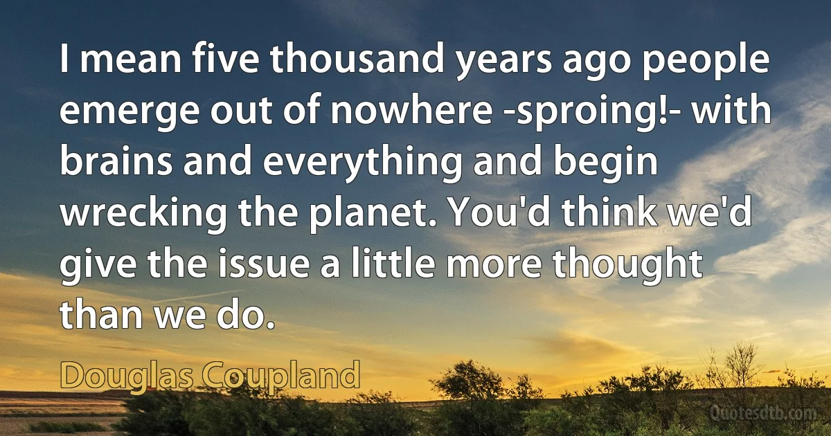 I mean five thousand years ago people emerge out of nowhere -sproing!- with brains and everything and begin wrecking the planet. You'd think we'd give the issue a little more thought than we do. (Douglas Coupland)