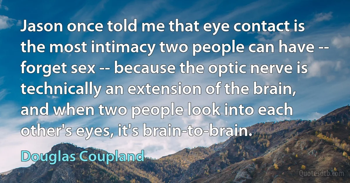 Jason once told me that eye contact is the most intimacy two people can have -- forget sex -- because the optic nerve is technically an extension of the brain, and when two people look into each other's eyes, it's brain-to-brain. (Douglas Coupland)