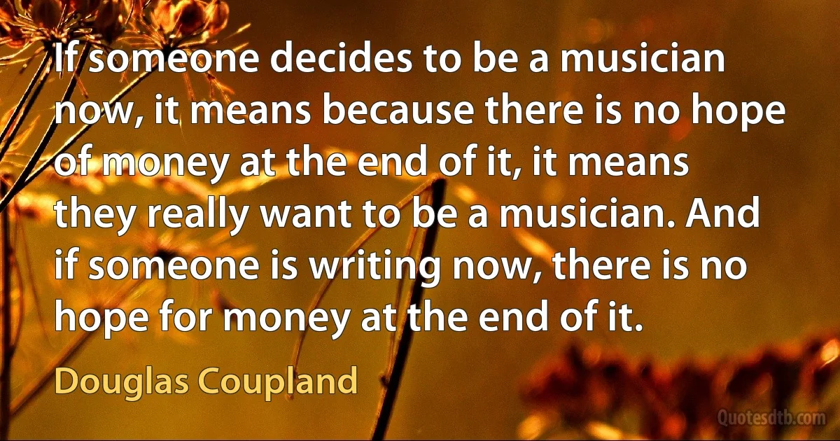 If someone decides to be a musician now, it means because there is no hope of money at the end of it, it means they really want to be a musician. And if someone is writing now, there is no hope for money at the end of it. (Douglas Coupland)