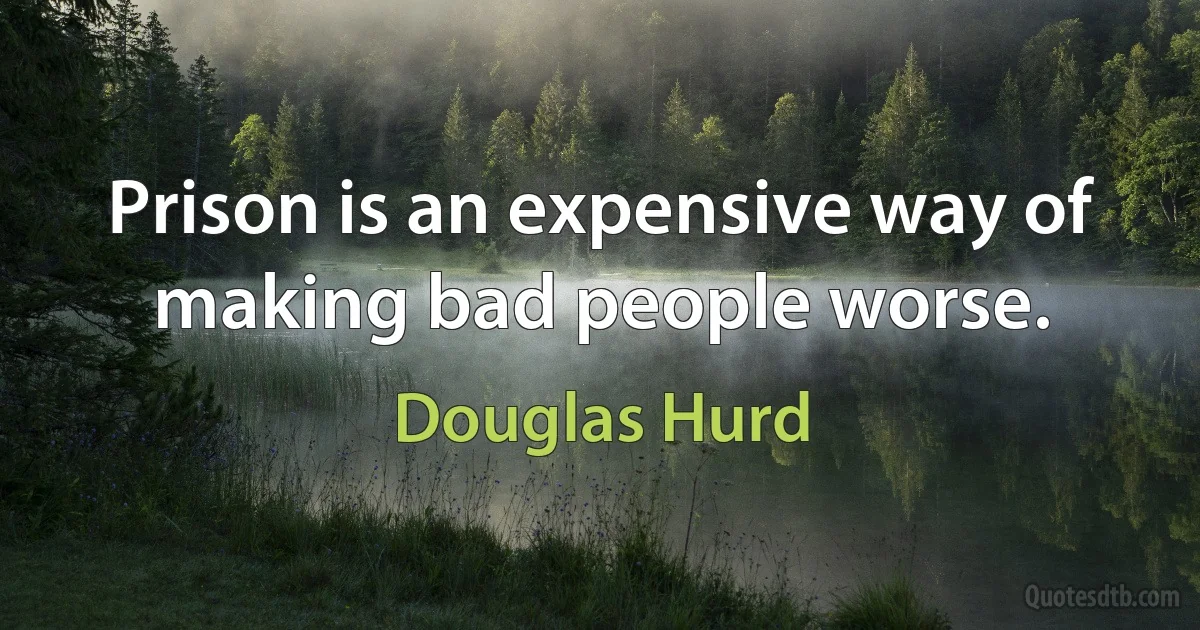 Prison is an expensive way of making bad people worse. (Douglas Hurd)