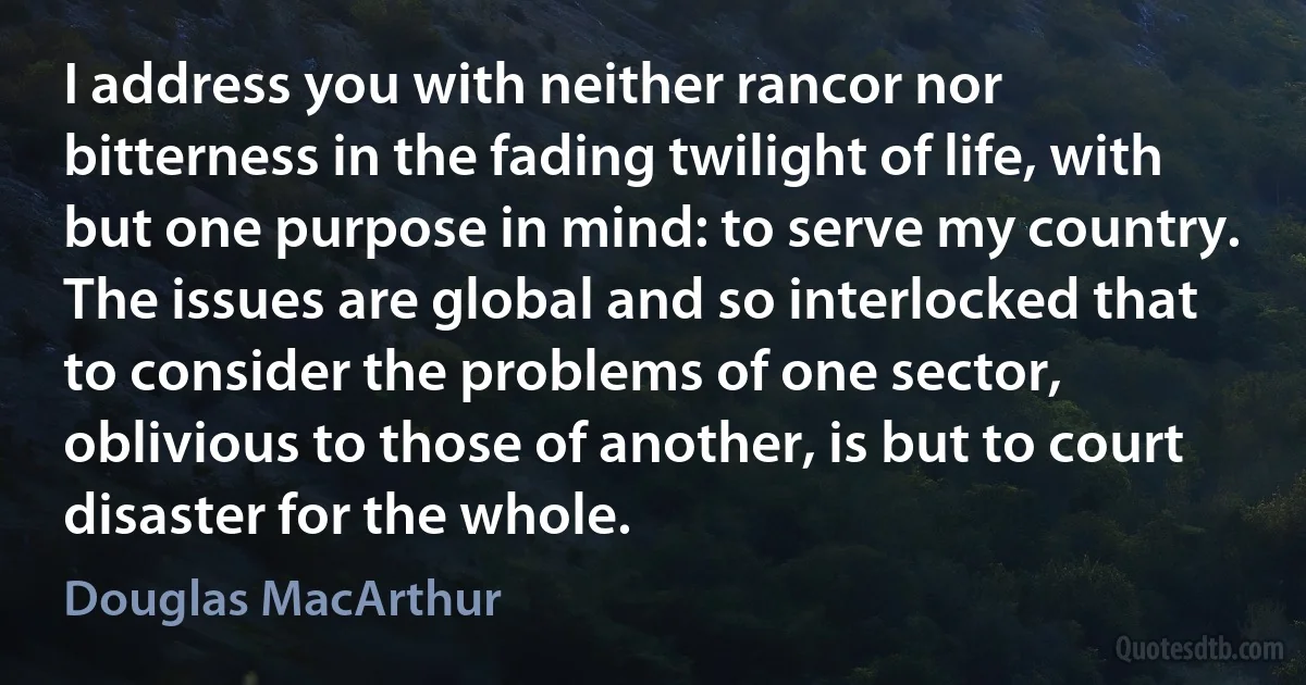 I address you with neither rancor nor bitterness in the fading twilight of life, with but one purpose in mind: to serve my country. The issues are global and so interlocked that to consider the problems of one sector, oblivious to those of another, is but to court disaster for the whole. (Douglas MacArthur)