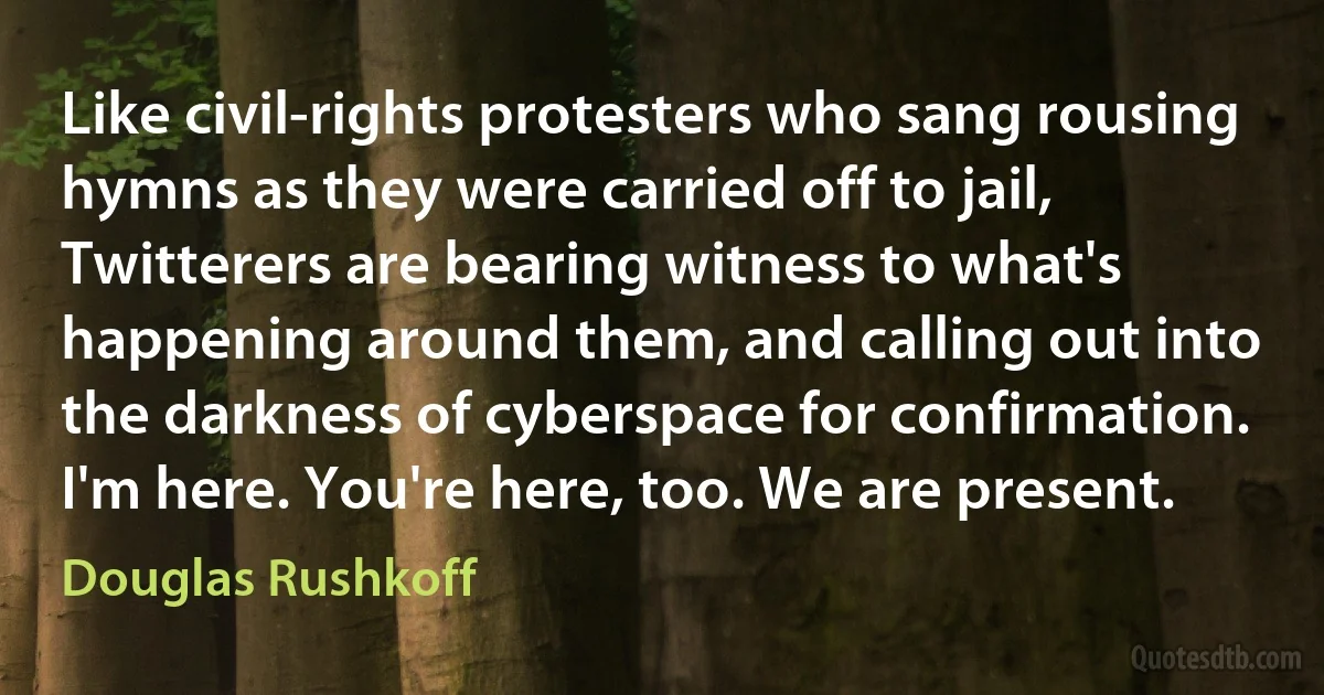 Like civil-rights protesters who sang rousing hymns as they were carried off to jail, Twitterers are bearing witness to what's happening around them, and calling out into the darkness of cyberspace for confirmation. I'm here. You're here, too. We are present. (Douglas Rushkoff)