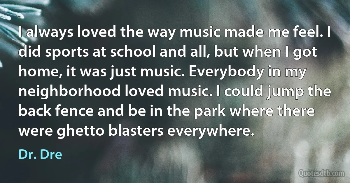 I always loved the way music made me feel. I did sports at school and all, but when I got home, it was just music. Everybody in my neighborhood loved music. I could jump the back fence and be in the park where there were ghetto blasters everywhere. (Dr. Dre)