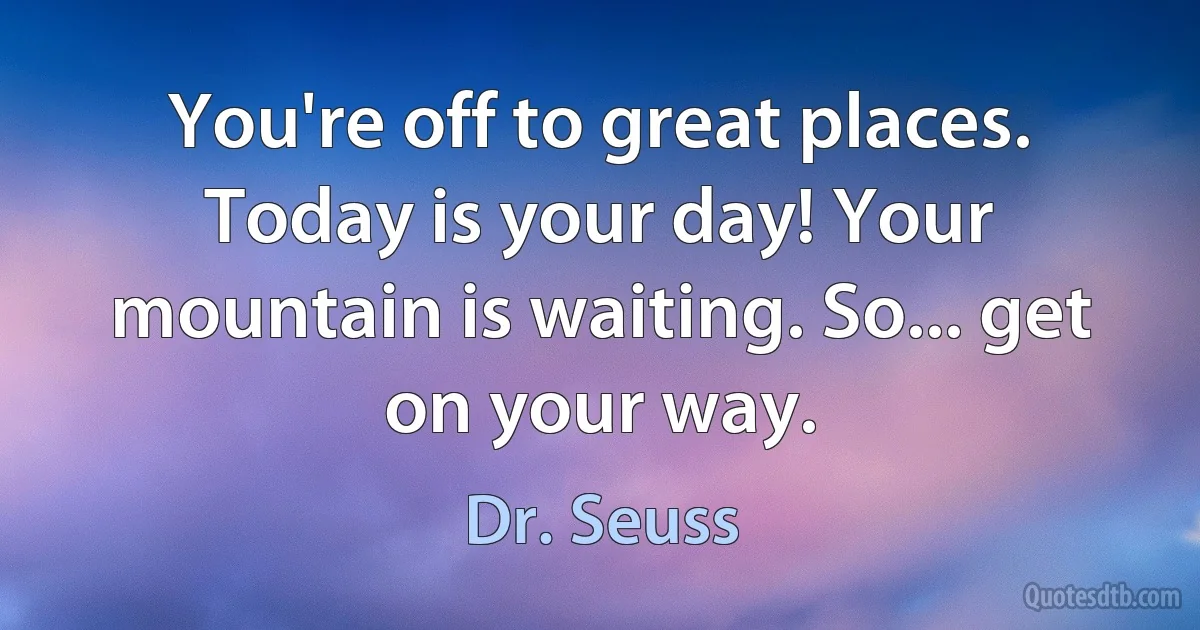 You're off to great places. Today is your day! Your mountain is waiting. So... get on your way. (Dr. Seuss)