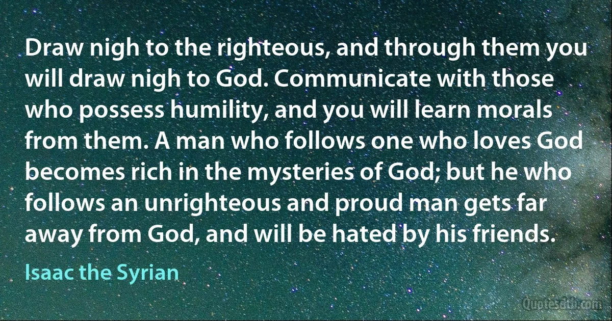 Draw nigh to the righteous, and through them you will draw nigh to God. Communicate with those who possess humility, and you will learn morals from them. A man who follows one who loves God becomes rich in the mysteries of God; but he who follows an unrighteous and proud man gets far away from God, and will be hated by his friends. (Isaac the Syrian)