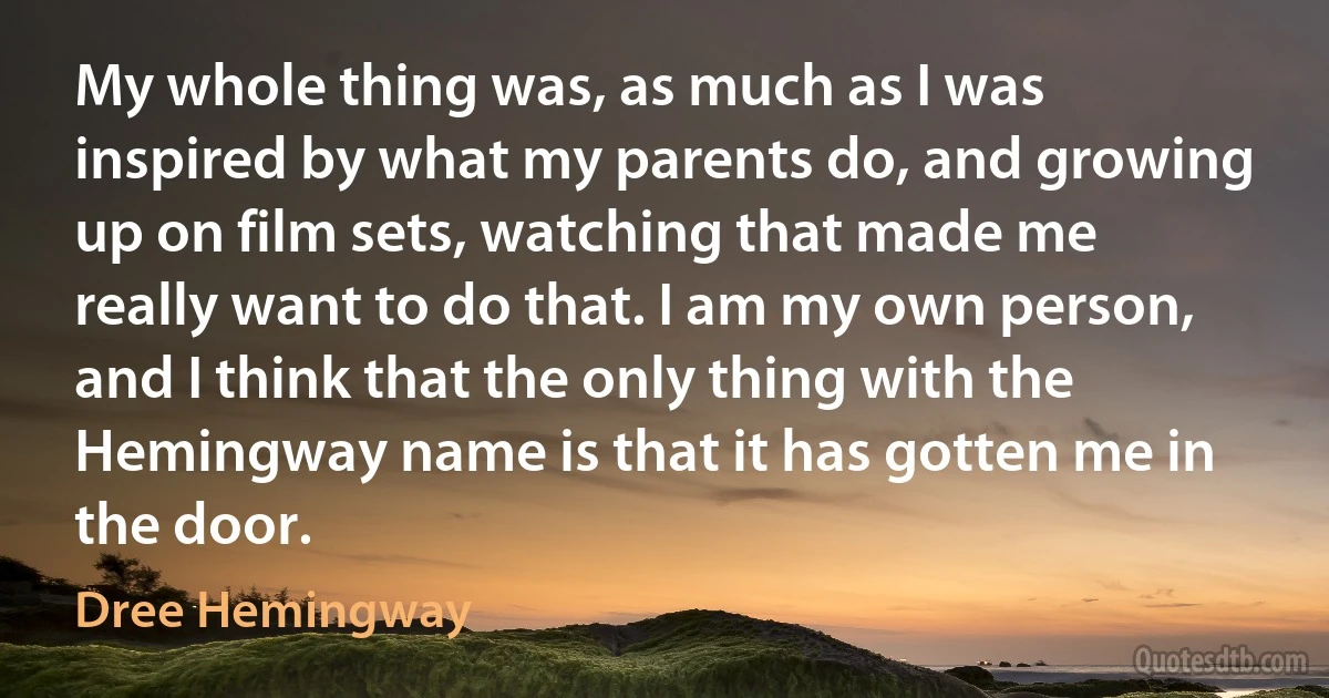 My whole thing was, as much as I was inspired by what my parents do, and growing up on film sets, watching that made me really want to do that. I am my own person, and I think that the only thing with the Hemingway name is that it has gotten me in the door. (Dree Hemingway)