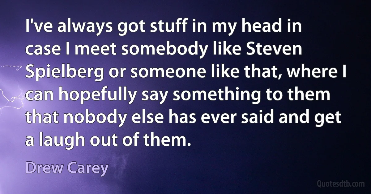 I've always got stuff in my head in case I meet somebody like Steven Spielberg or someone like that, where I can hopefully say something to them that nobody else has ever said and get a laugh out of them. (Drew Carey)