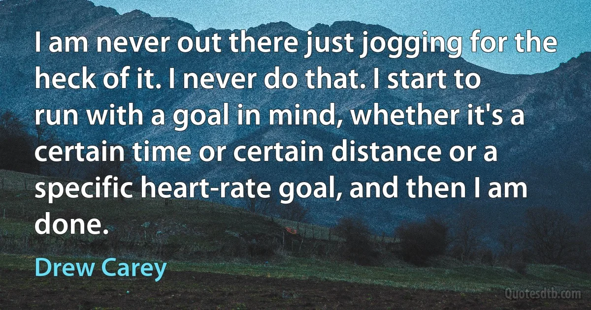 I am never out there just jogging for the heck of it. I never do that. I start to run with a goal in mind, whether it's a certain time or certain distance or a specific heart-rate goal, and then I am done. (Drew Carey)