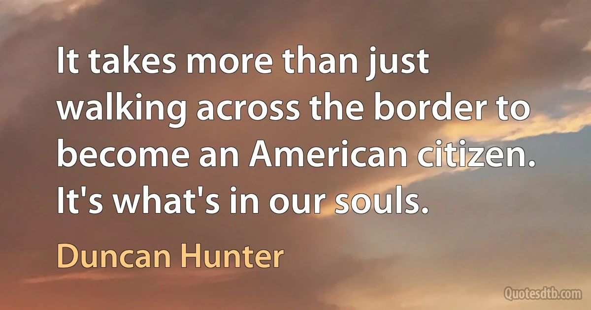 It takes more than just walking across the border to become an American citizen. It's what's in our souls. (Duncan Hunter)