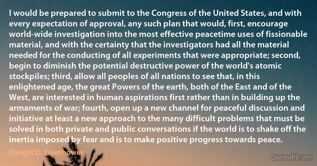 I would be prepared to submit to the Congress of the United States, and with every expectation of approval, any such plan that would, first, encourage world-wide investigation into the most effective peacetime uses of fissionable material, and with the certainty that the investigators had all the material needed for the conducting of all experiments that were appropriate; second, begin to diminish the potential destructive power of the world's atomic stockpiles; third, allow all peoples of all nations to see that, in this enlightened age, the great Powers of the earth, both of the East and of the West, are interested in human aspirations first rather than in building up the armaments of war; fourth, open up a new channel for peaceful discussion and initiative at least a new approach to the many difficult problems that must be solved in both private and public conversations if the world is to shake off the inertia imposed by fear and is to make positive progress towards peace. (Dwight D. Eisenhower)