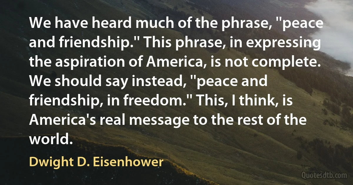 We have heard much of the phrase, ''peace and friendship.'' This phrase, in expressing the aspiration of America, is not complete. We should say instead, ''peace and friendship, in freedom.'' This, I think, is America's real message to the rest of the world. (Dwight D. Eisenhower)