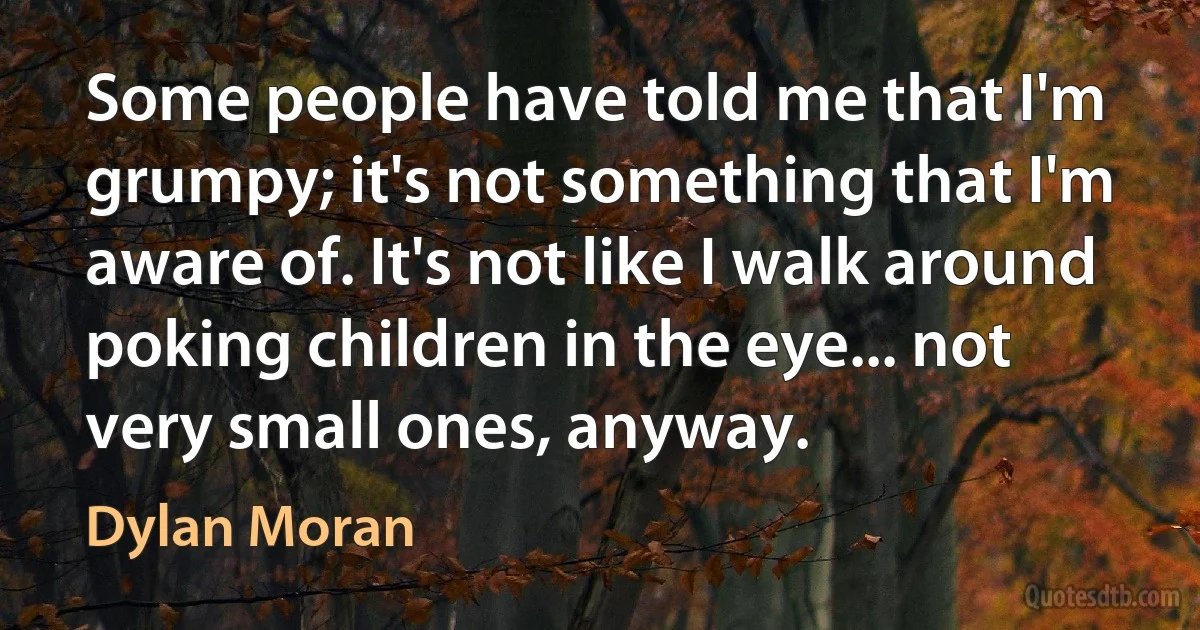 Some people have told me that I'm grumpy; it's not something that I'm aware of. It's not like I walk around poking children in the eye... not very small ones, anyway. (Dylan Moran)