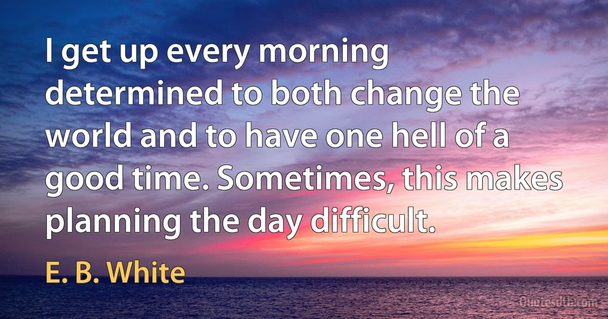 I get up every morning determined to both change the world and to have one hell of a good time. Sometimes, this makes planning the day difficult. (E. B. White)