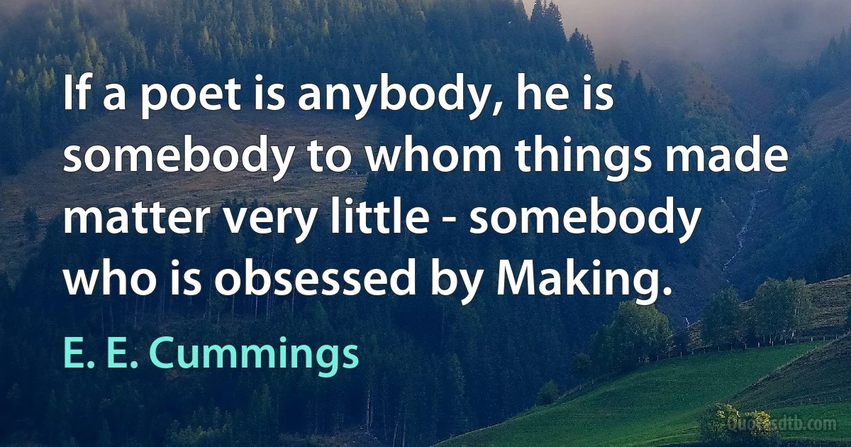 If a poet is anybody, he is somebody to whom things made matter very little - somebody who is obsessed by Making. (E. E. Cummings)