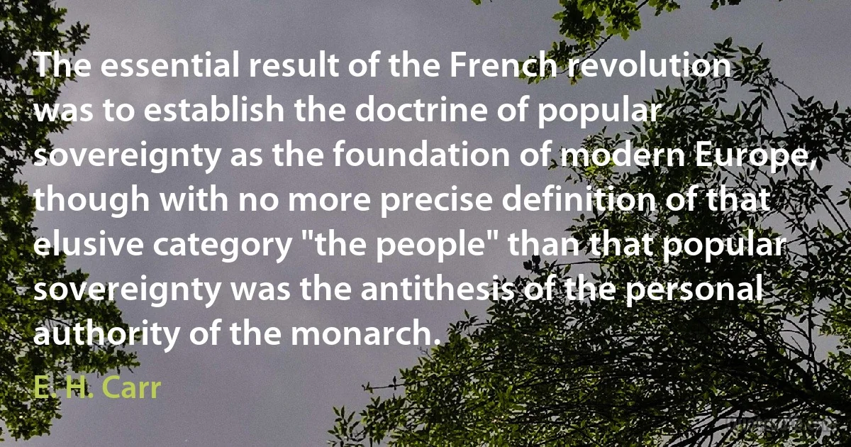 The essential result of the French revolution was to establish the doctrine of popular sovereignty as the foundation of modern Europe, though with no more precise definition of that elusive category "the people" than that popular sovereignty was the antithesis of the personal authority of the monarch. (E. H. Carr)