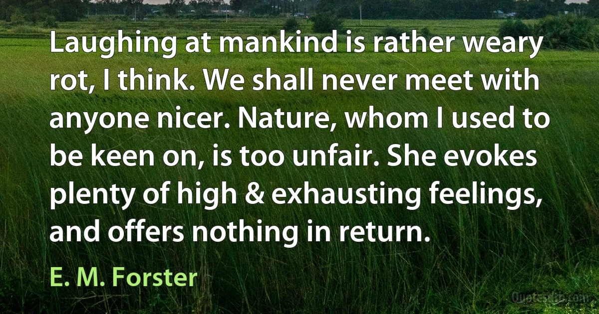 Laughing at mankind is rather weary rot, I think. We shall never meet with anyone nicer. Nature, whom I used to be keen on, is too unfair. She evokes plenty of high & exhausting feelings, and offers nothing in return. (E. M. Forster)