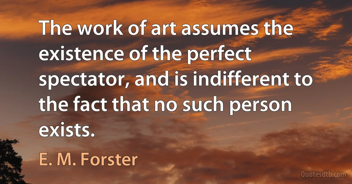 The work of art assumes the existence of the perfect spectator, and is indifferent to the fact that no such person exists. (E. M. Forster)