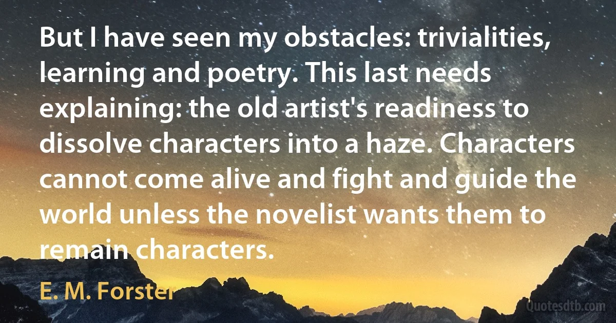 But I have seen my obstacles: trivialities, learning and poetry. This last needs explaining: the old artist's readiness to dissolve characters into a haze. Characters cannot come alive and fight and guide the world unless the novelist wants them to remain characters. (E. M. Forster)