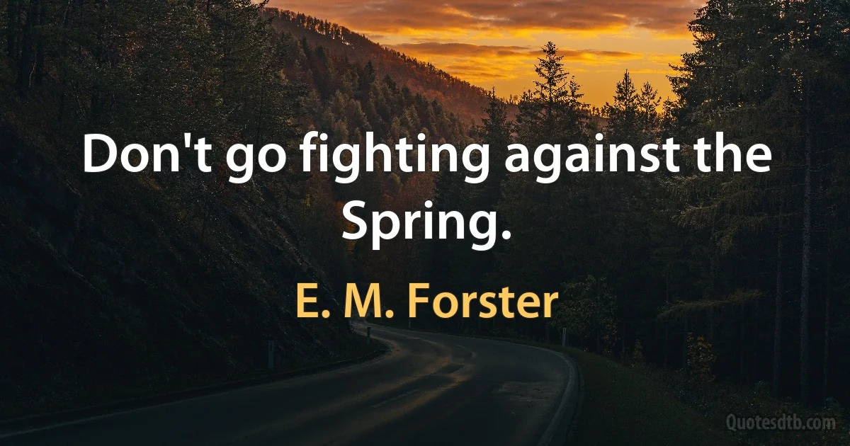 Don't go fighting against the Spring. (E. M. Forster)