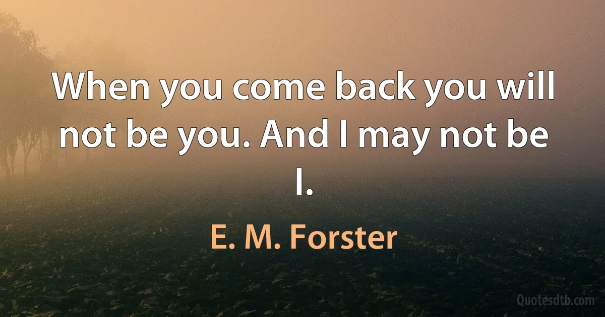 When you come back you will not be you. And I may not be I. (E. M. Forster)