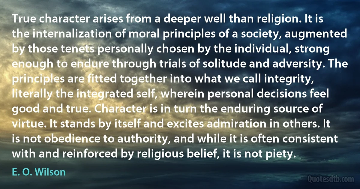 True character arises from a deeper well than religion. It is the internalization of moral principles of a society, augmented by those tenets personally chosen by the individual, strong enough to endure through trials of solitude and adversity. The principles are fitted together into what we call integrity, literally the integrated self, wherein personal decisions feel good and true. Character is in turn the enduring source of virtue. It stands by itself and excites admiration in others. It is not obedience to authority, and while it is often consistent with and reinforced by religious belief, it is not piety. (E. O. Wilson)