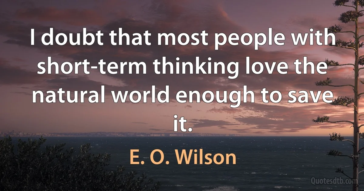 I doubt that most people with short-term thinking love the natural world enough to save it. (E. O. Wilson)