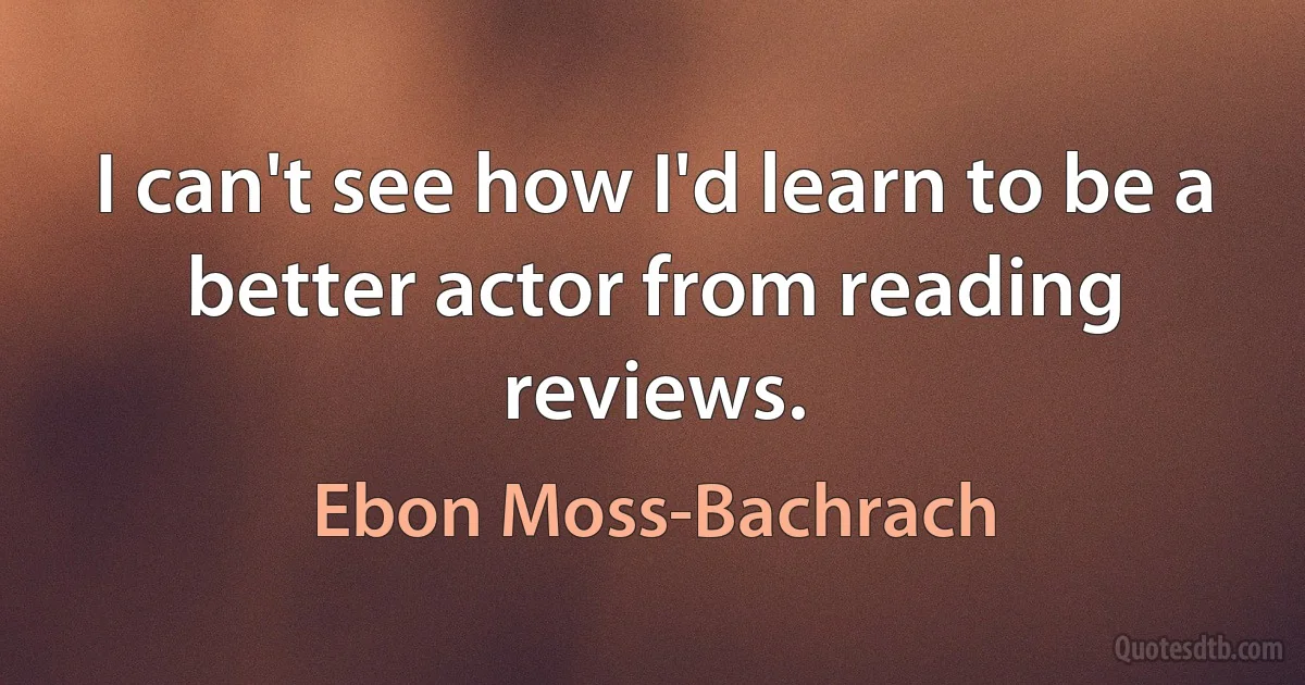 I can't see how I'd learn to be a better actor from reading reviews. (Ebon Moss-Bachrach)