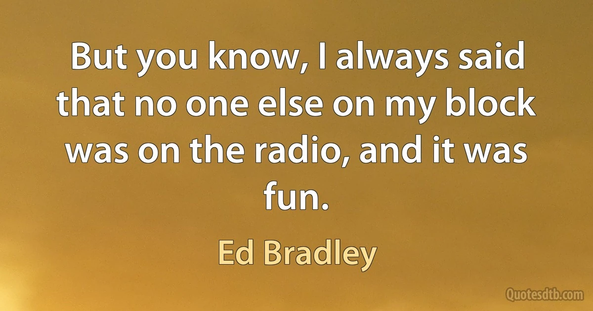 But you know, I always said that no one else on my block was on the radio, and it was fun. (Ed Bradley)