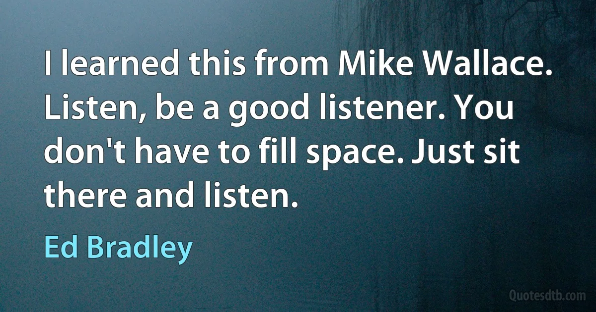 I learned this from Mike Wallace. Listen, be a good listener. You don't have to fill space. Just sit there and listen. (Ed Bradley)