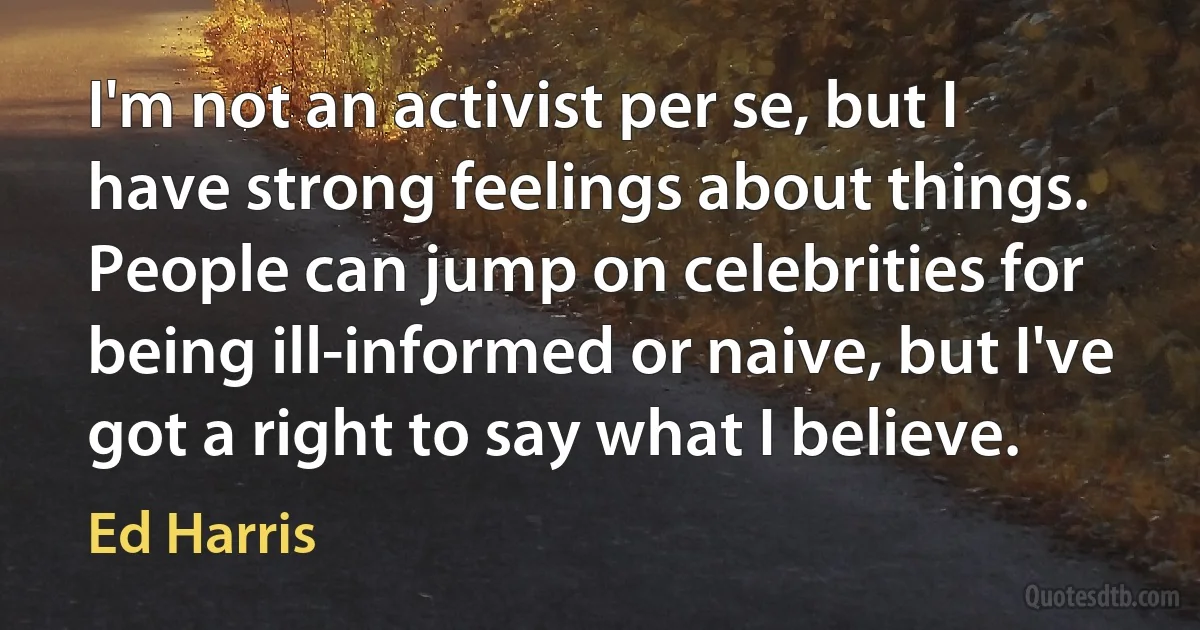 I'm not an activist per se, but I have strong feelings about things. People can jump on celebrities for being ill-informed or naive, but I've got a right to say what I believe. (Ed Harris)