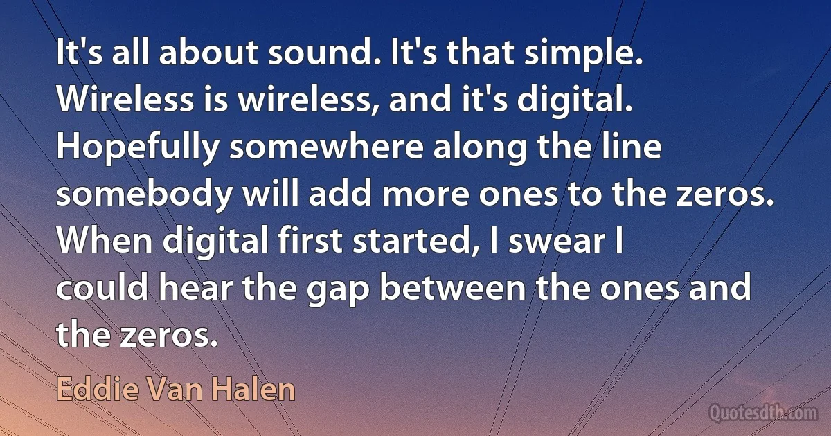 It's all about sound. It's that simple. Wireless is wireless, and it's digital. Hopefully somewhere along the line somebody will add more ones to the zeros. When digital first started, I swear I could hear the gap between the ones and the zeros. (Eddie Van Halen)