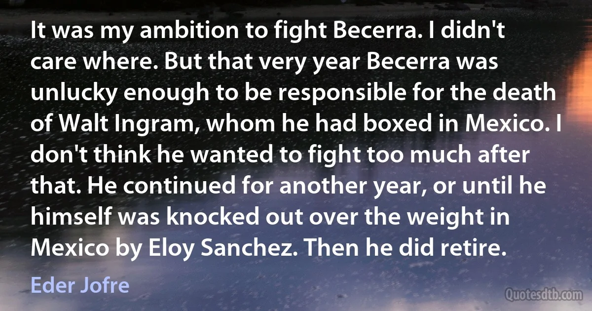 It was my ambition to fight Becerra. I didn't care where. But that very year Becerra was unlucky enough to be responsible for the death of Walt Ingram, whom he had boxed in Mexico. I don't think he wanted to fight too much after that. He continued for another year, or until he himself was knocked out over the weight in Mexico by Eloy Sanchez. Then he did retire. (Eder Jofre)