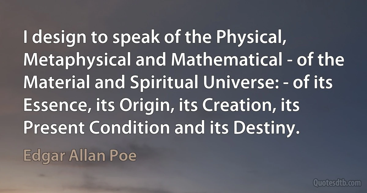 I design to speak of the Physical, Metaphysical and Mathematical - of the Material and Spiritual Universe: - of its Essence, its Origin, its Creation, its Present Condition and its Destiny. (Edgar Allan Poe)