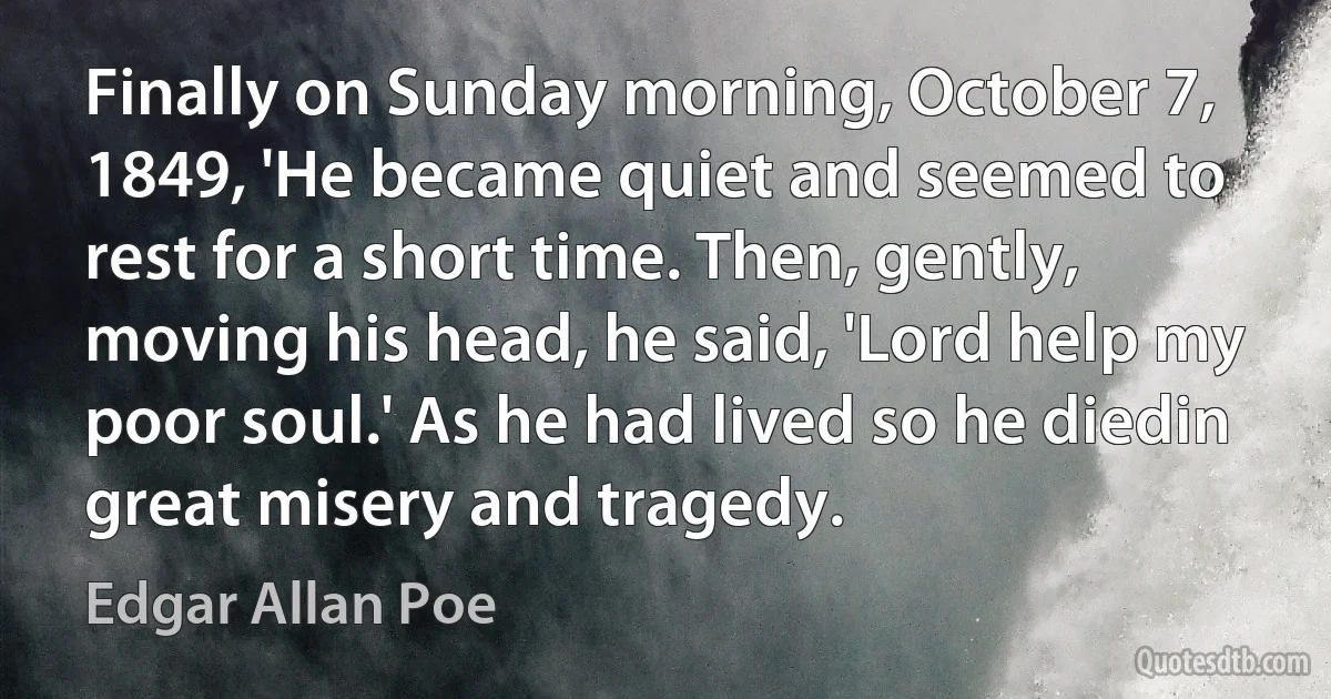 Finally on Sunday morning, October 7, 1849, 'He became quiet and seemed to rest for a short time. Then, gently, moving his head, he said, 'Lord help my poor soul.' As he had lived so he diedin great misery and tragedy. (Edgar Allan Poe)