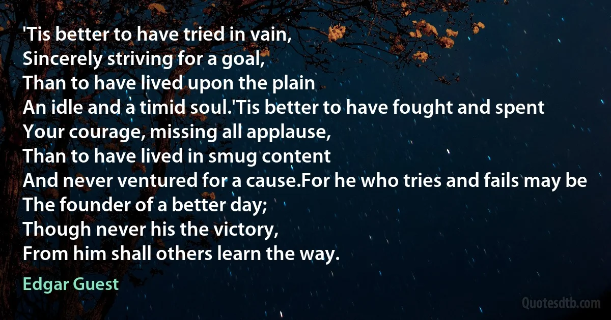 'Tis better to have tried in vain,
Sincerely striving for a goal,
Than to have lived upon the plain
An idle and a timid soul.'Tis better to have fought and spent
Your courage, missing all applause,
Than to have lived in smug content
And never ventured for a cause.For he who tries and fails may be
The founder of a better day;
Though never his the victory,
From him shall others learn the way. (Edgar Guest)