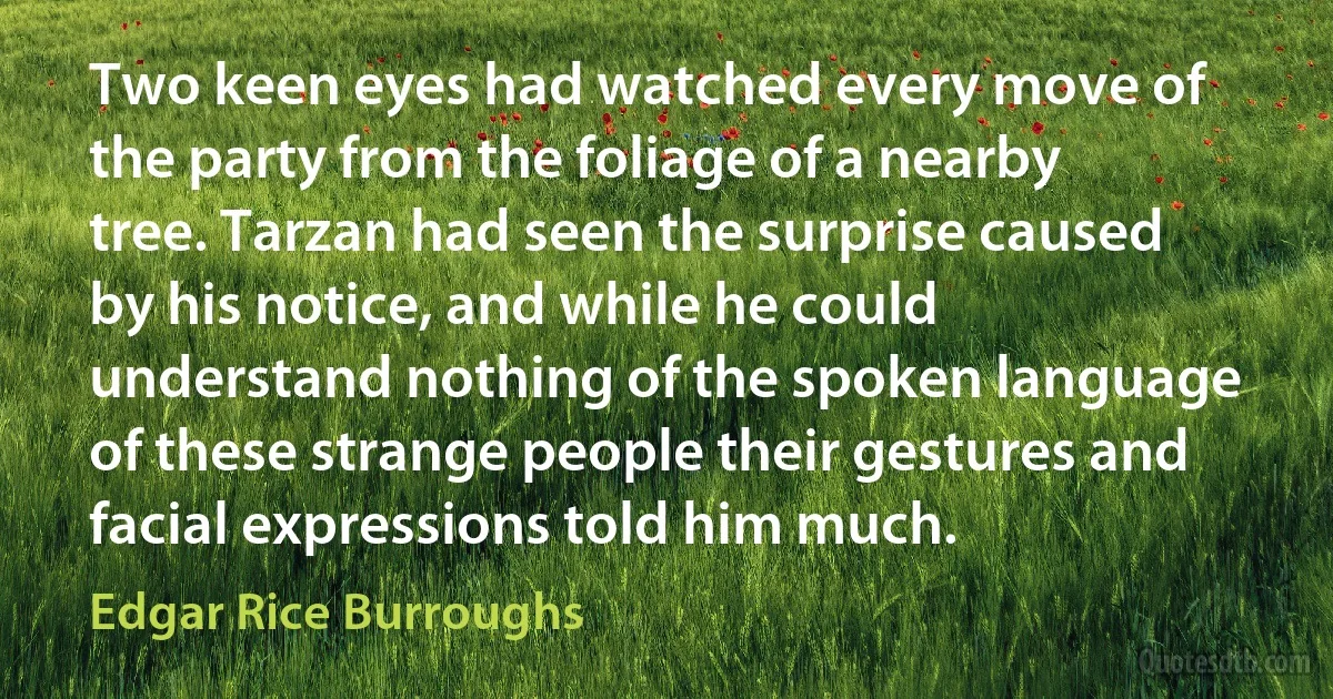 Two keen eyes had watched every move of the party from the foliage of a nearby tree. Tarzan had seen the surprise caused by his notice, and while he could understand nothing of the spoken language of these strange people their gestures and facial expressions told him much. (Edgar Rice Burroughs)