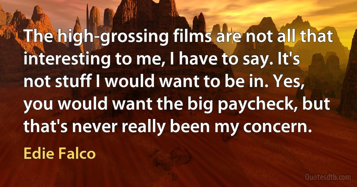 The high-grossing films are not all that interesting to me, I have to say. It's not stuff I would want to be in. Yes, you would want the big paycheck, but that's never really been my concern. (Edie Falco)