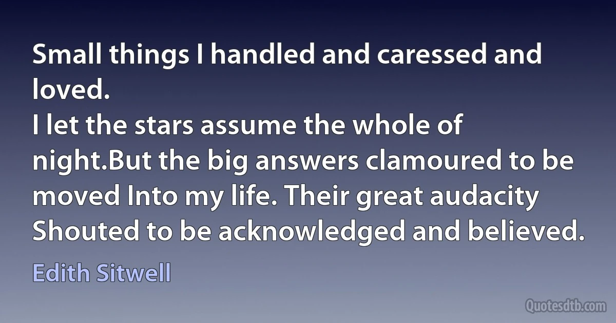 Small things I handled and caressed and loved.
I let the stars assume the whole of night.But the big answers clamoured to be moved Into my life. Their great audacity
Shouted to be acknowledged and believed. (Edith Sitwell)